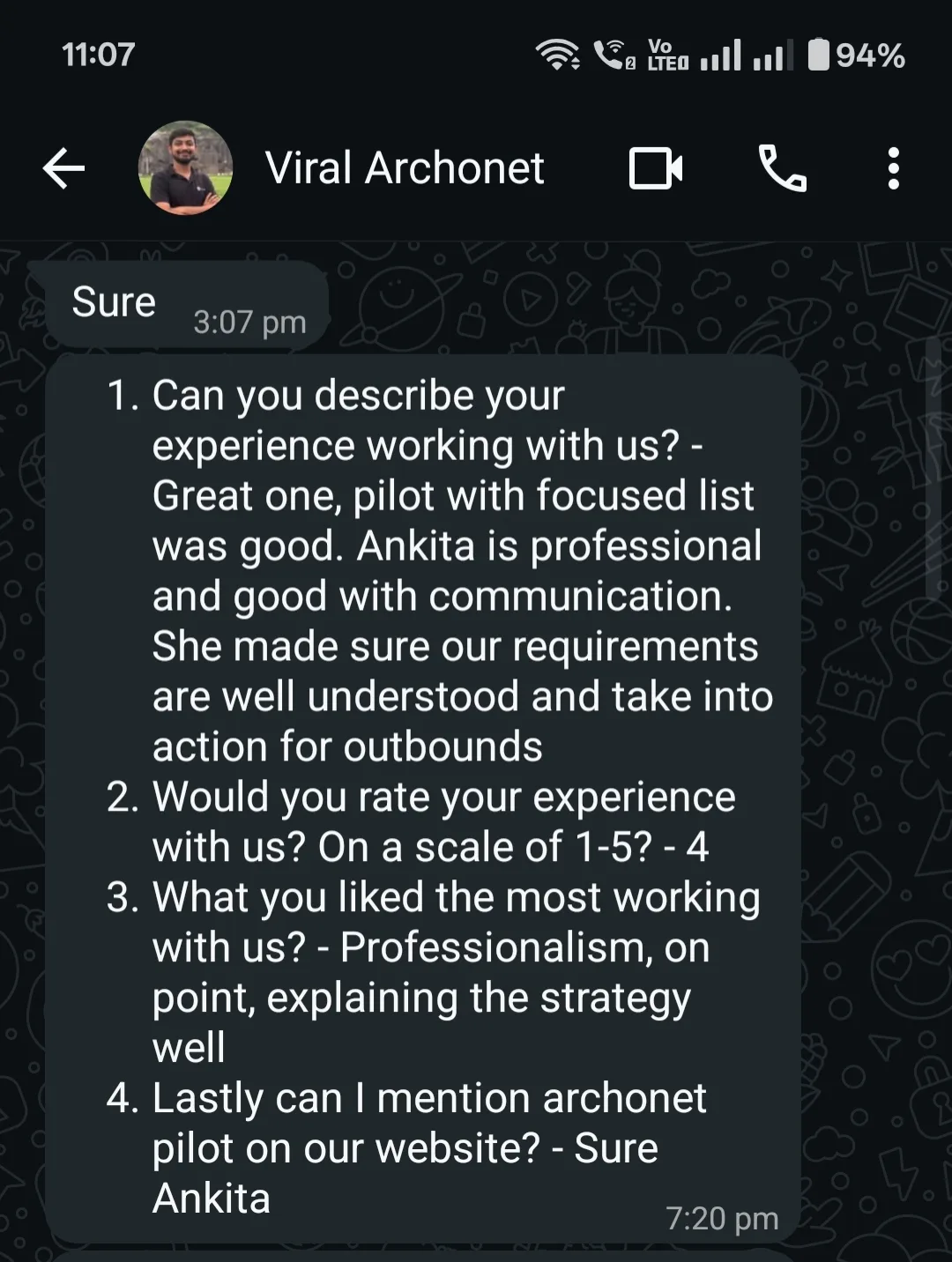 WhatsApp message from Viral Archonet. 1. Can you describe your experience working with us? Great one, pilot with focused list was good. Ankita is professional and good with communication. She made sure our requirements are well understood and take into action for outbounds. 2. Would you rate your experience with us? On a scale of 1-5? 4. 3. What you liked the most working with us? Professionalism, on point, explaining the strategy well. 4. Lastly can I mention archonet pilot on our website? Sure Ankita.